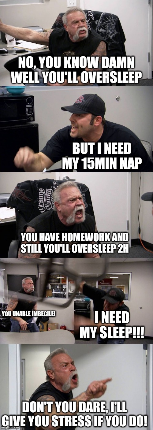 Everyone knows the inner conflict... | NO, YOU KNOW DAMN WELL YOU'LL OVERSLEEP; BUT I NEED MY 15MIN NAP; YOU HAVE HOMEWORK AND STILL YOU'LL OVERSLEEP 2H; YOU UNABLE IMBECILE! I NEED MY SLEEP!!! DON'T YOU DARE, I'LL GIVE YOU STRESS IF YOU DO! | image tagged in memes,american chopper argument | made w/ Imgflip meme maker