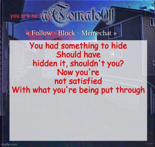 aTomato011 | You had something to hide
Should have hidden it, shouldn't you?
Now you're not satisfied
With what you're being put through | image tagged in atomato011 | made w/ Imgflip meme maker