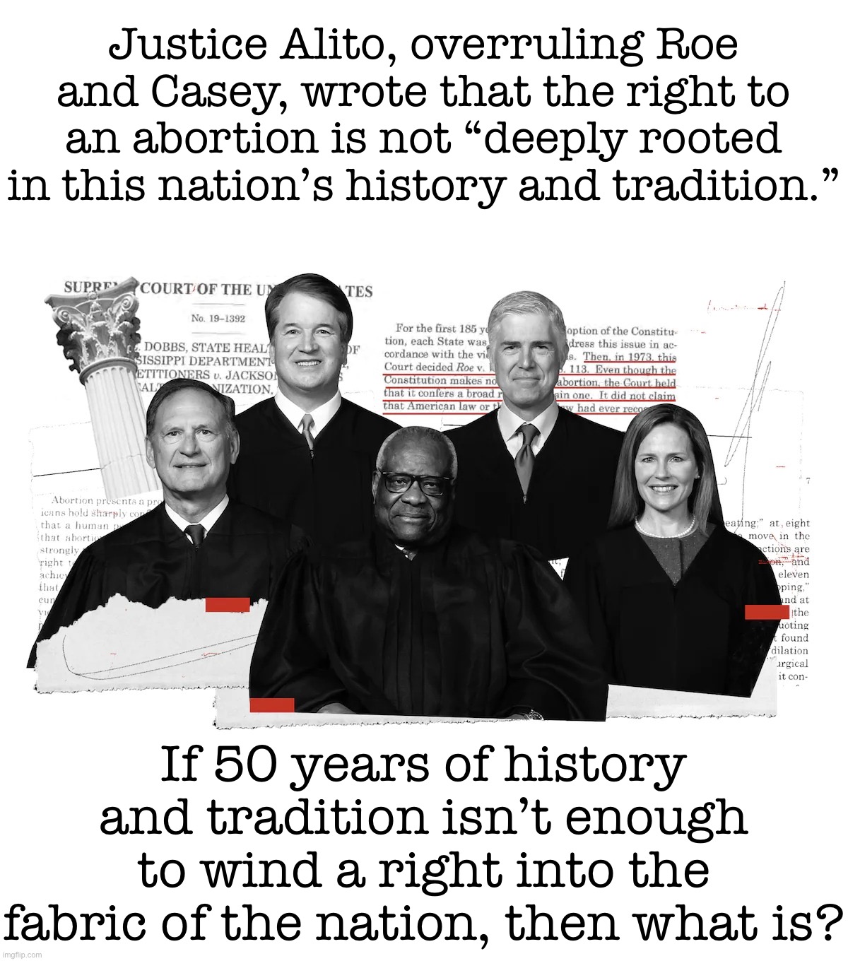 SCOTUS radical right judges | Justice Alito, overruling Roe and Casey, wrote that the right to an abortion is not “deeply rooted in this nation’s history and tradition.”; If 50 years of history and tradition isn’t enough to wind a right into the fabric of the nation, then what is? | image tagged in scotus radical right judges | made w/ Imgflip meme maker