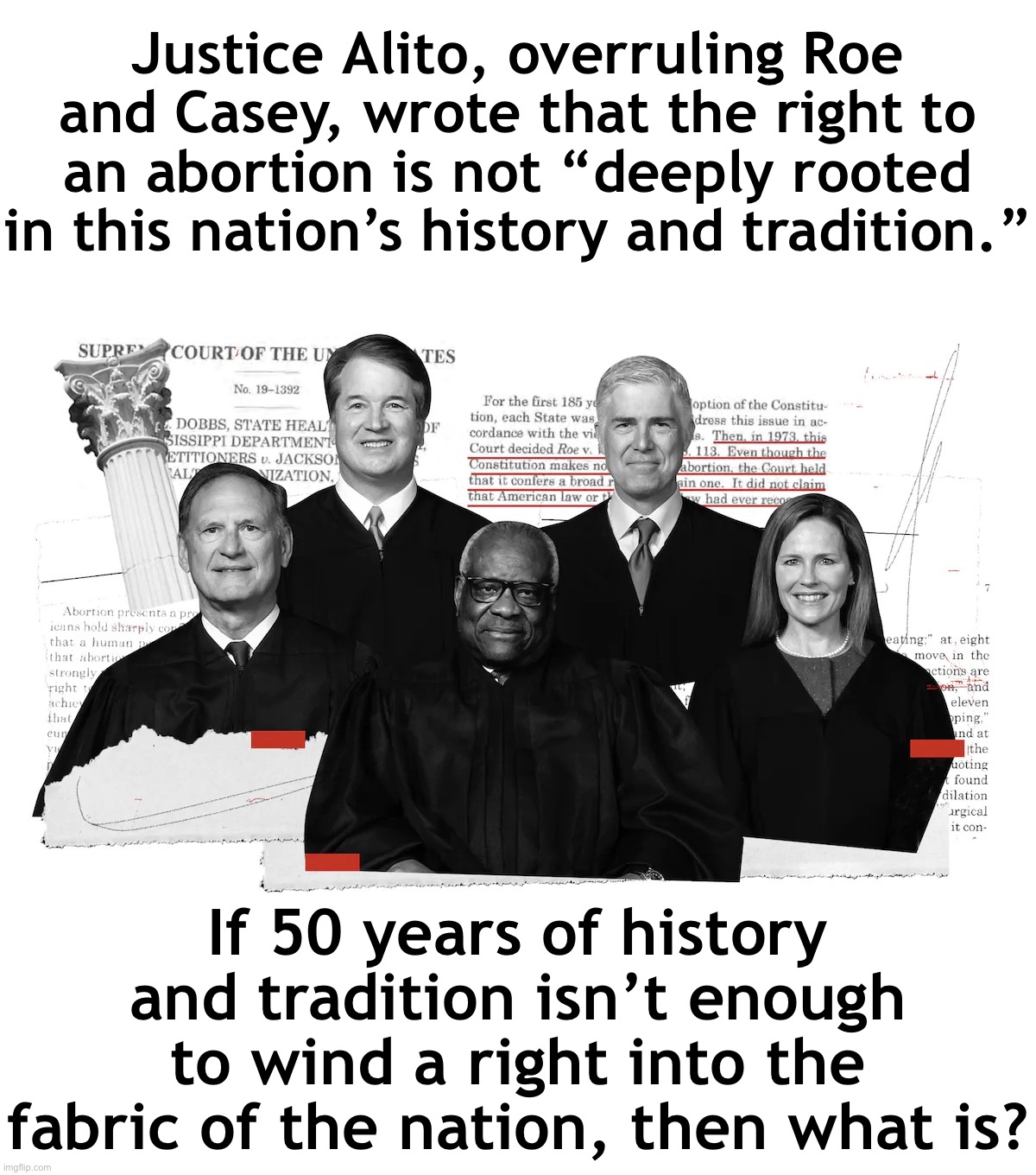 Troll of the Day: SCOTUS | Justice Alito, overruling Roe and Casey, wrote that the right to an abortion is not “deeply rooted in this nation’s history and tradition.”; If 50 years of history and tradition isn’t enough to wind a right into the fabric of the nation, then what is? | image tagged in scotus radical right judges | made w/ Imgflip meme maker