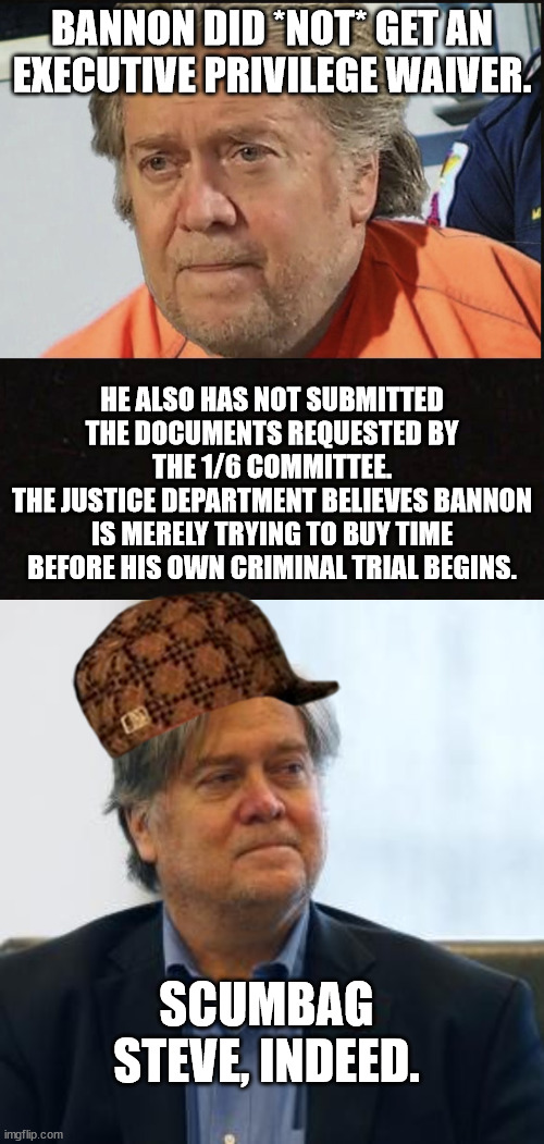 Does ANYBODY think his offer to testify was legit? | BANNON DID *NOT* GET AN EXECUTIVE PRIVILEGE WAIVER. HE ALSO HAS NOT SUBMITTED THE DOCUMENTS REQUESTED BY THE 1/6 COMMITTEE.
THE JUSTICE DEPARTMENT BELIEVES BANNON IS MERELY TRYING TO BUY TIME BEFORE HIS OWN CRIMINAL TRIAL BEGINS. SCUMBAG STEVE, INDEED. | image tagged in steve bannon,scumbag gop | made w/ Imgflip meme maker