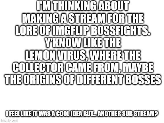 I wonder how this will do | I'M THINKING ABOUT MAKING A STREAM FOR THE LORE OF IMGFLIP BOSSFIGHTS. Y'KNOW LIKE THE LEMON VIRUS, WHERE THE COLLECTOR CAME FROM, MAYBE THE ORIGINS OF DIFFERENT BOSSES; I FEEL LIKE IT WAS A COOL IDEA BUT... ANOTHER SUB STREAM? | image tagged in blank white template | made w/ Imgflip meme maker