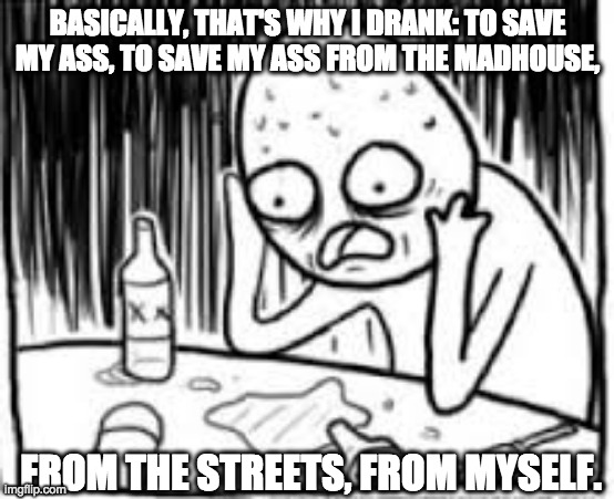 the power of drink | BASICALLY, THAT'S WHY I DRANK: TO SAVE MY ASS, TO SAVE MY ASS FROM THE MADHOUSE, FROM THE STREETS, FROM MYSELF. | image tagged in desperate alcoholic guy 1,drinking,bourbon,cocktail,bartender | made w/ Imgflip meme maker