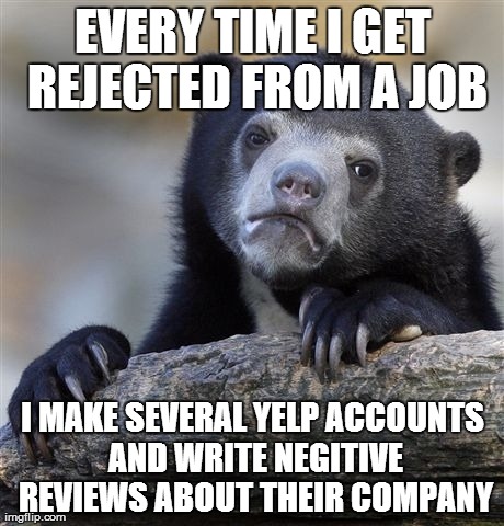 Confession Bear Meme | EVERY TIME I GET REJECTED FROM A JOB I MAKE SEVERAL YELP ACCOUNTS AND WRITE NEGITIVE REVIEWS ABOUT THEIR COMPANY | image tagged in memes,confession bear,AdviceAnimals | made w/ Imgflip meme maker