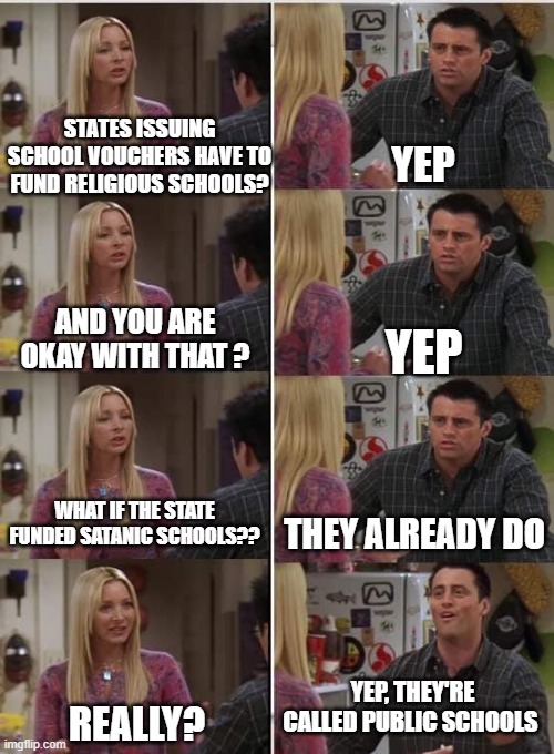 they're called public schools | STATES ISSUING SCHOOL VOUCHERS HAVE TO FUND RELIGIOUS SCHOOLS? YEP; AND YOU ARE OKAY WITH THAT ? YEP; WHAT IF THE STATE FUNDED SATANIC SCHOOLS?? THEY ALREADY DO; YEP, THEY'RE CALLED PUBLIC SCHOOLS; REALLY? | image tagged in phoebe joey | made w/ Imgflip meme maker