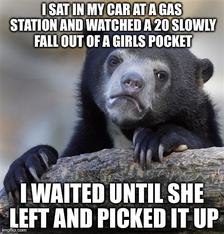 Confession Bear | I SAT IN MY CAR AT A GAS STATION AND WATCHED A 20 SLOWLY FALL OUT OF A GIRLS POCKET I WAITED UNTIL SHE LEFT AND PICKED IT UP | image tagged in memes,confession bear,AdviceAnimals | made w/ Imgflip meme maker