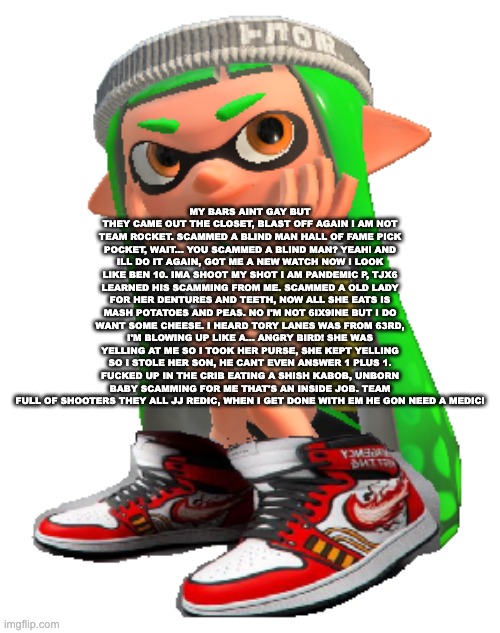 Inkling with the drip | MY BARS AINT GAY BUT THEY CAME OUT THE CLOSET, BLAST OFF AGAIN I AM NOT TEAM ROCKET. SCAMMED A BLIND MAN HALL OF FAME PICK POCKET, WAIT... YOU SCAMMED A BLIND MAN? YEAH! AND ILL DO IT AGAIN, GOT ME A NEW WATCH NOW I LOOK LIKE BEN 10. IMA SHOOT MY SHOT I AM PANDEMIC P, TJX6 LEARNED HIS SCAMMING FROM ME. SCAMMED A OLD LADY FOR HER DENTURES AND TEETH, NOW ALL SHE EATS IS MASH POTATOES AND PEAS. NO I'M NOT 6IX9INE BUT I DO WANT SOME CHEESE. I HEARD TORY LANES WAS FROM 63RD, I'M BLOWING UP LIKE A... ANGRY BIRD! SHE WAS YELLING AT ME SO I TOOK HER PURSE, SHE KEPT YELLING SO I STOLE HER SON, HE CANT EVEN ANSWER 1 PLUS 1. FUCKED UP IN THE CRIB EATING A SHISH KABOB, UNBORN BABY SCAMMING FOR ME THAT'S AN INSIDE JOB. TEAM FULL OF SHOOTERS THEY ALL JJ REDIC, WHEN I GET DONE WITH EM HE GON NEED A MEDIC! | image tagged in inkling with the drip | made w/ Imgflip meme maker