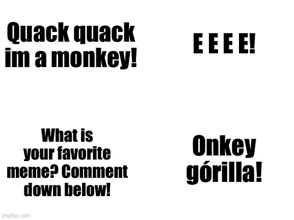 Comment your favorite meme! | E E E E! Quack quack im a monkey! Onkey górilla! What is your favorite meme? Comment down below! | image tagged in blank white template,memes,comment,new,funny | made w/ Imgflip meme maker