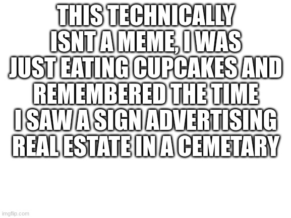 just a story | THIS TECHNICALLY ISNT A MEME, I WAS JUST EATING CUPCAKES AND REMEMBERED THE TIME I SAW A SIGN ADVERTISING REAL ESTATE IN A CEMETARY | image tagged in blank white template | made w/ Imgflip meme maker