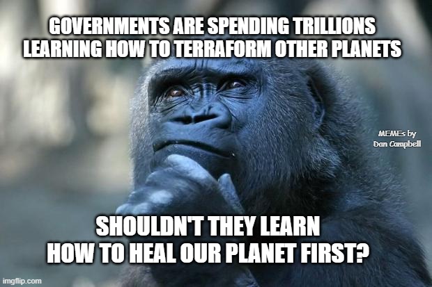 Deep Thoughts |  GOVERNMENTS ARE SPENDING TRILLIONS LEARNING HOW TO TERRAFORM OTHER PLANETS; MEMEs by Dan Campbell; SHOULDN'T THEY LEARN HOW TO HEAL OUR PLANET FIRST? | image tagged in deep thoughts | made w/ Imgflip meme maker