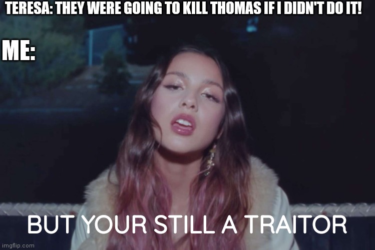 Your still a traitor Teresa. | TERESA: THEY WERE GOING TO KILL THOMAS IF I DIDN'T DO IT! ME:; BUT YOUR STILL A TRAITOR | image tagged in olivia rodrigo,maze runner,relatable,so true memes | made w/ Imgflip meme maker