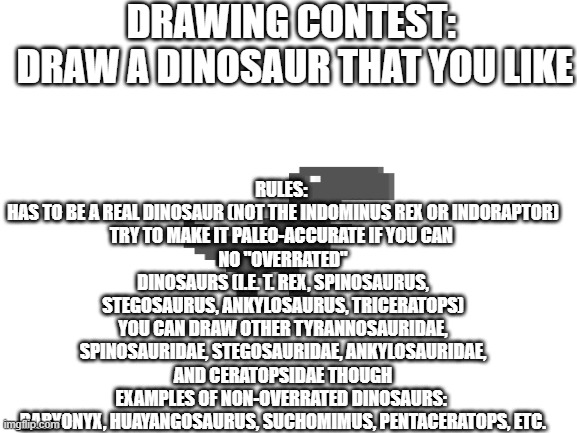 contest | DRAWING CONTEST: 
DRAW A DINOSAUR THAT YOU LIKE; RULES: 
HAS TO BE A REAL DINOSAUR (NOT THE INDOMINUS REX OR INDORAPTOR)
TRY TO MAKE IT PALEO-ACCURATE IF YOU CAN 
NO "OVERRATED" DINOSAURS (I.E. T. REX, SPINOSAURUS, STEGOSAURUS, ANKYLOSAURUS, TRICERATOPS)
YOU CAN DRAW OTHER TYRANNOSAURIDAE, SPINOSAURIDAE, STEGOSAURIDAE, ANKYLOSAURIDAE, AND CERATOPSIDAE THOUGH
EXAMPLES OF NON-OVERRATED DINOSAURS: 
BARYONYX, HUAYANGOSAURUS, SUCHOMIMUS, PENTACERATOPS, ETC. | image tagged in blank white template | made w/ Imgflip meme maker