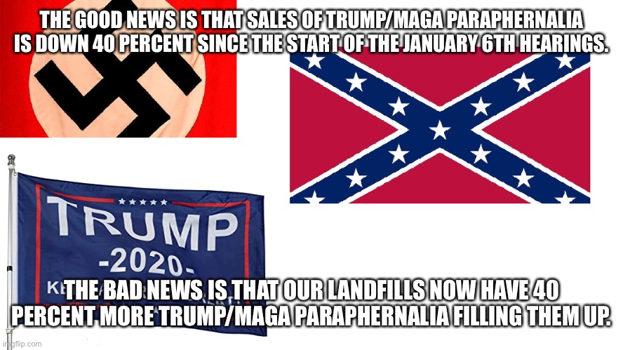 Flags of defeat | THE GOOD NEWS IS THAT SALES OF TRUMP/MAGA PARAPHERNALIA IS DOWN 40 PERCENT SINCE THE START OF THE JANUARY 6TH HEARINGS. THE BAD NEWS IS THAT OUR LANDFILLS NOW HAVE 40 PERCENT MORE TRUMP/MAGA PARAPHERNALIA FILLING THEM UP. | image tagged in flags of defeat | made w/ Imgflip meme maker