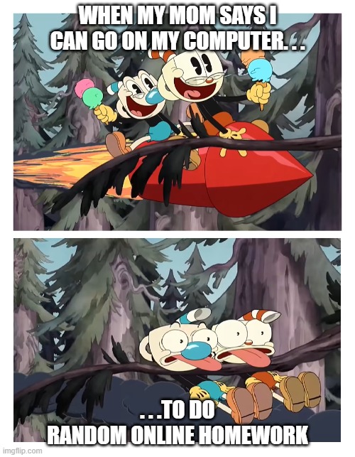 This is a recurring event for me | WHEN MY MOM SAYS I CAN GO ON MY COMPUTER. . . . . .TO DO RANDOM ONLINE HOMEWORK | image tagged in cuphead and mugman get hit by a tree,cuphead,memes,funny memes,homework,computer | made w/ Imgflip meme maker