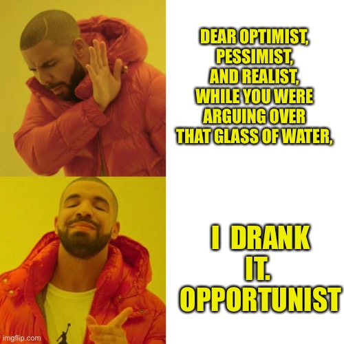 The argument over water | DEAR OPTIMIST, PESSIMIST, AND REALIST,
WHILE YOU WERE ARGUING OVER THAT GLASS OF WATER, I  DRANK IT.  OPPORTUNIST | image tagged in drake blank,arguing,optimist,pessimist,realist,opportunist | made w/ Imgflip meme maker