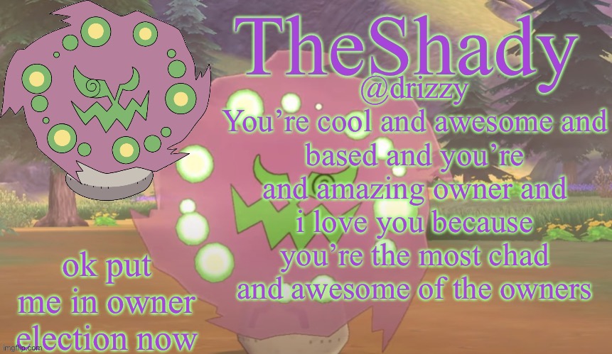 TheShady spiritomb temp | @drizzy
You’re cool and awesome and based and you’re and amazing owner and i love you because you’re the most chad and awesome of the owners; ok put me in owner election now | image tagged in theshady spiritomb temp | made w/ Imgflip meme maker