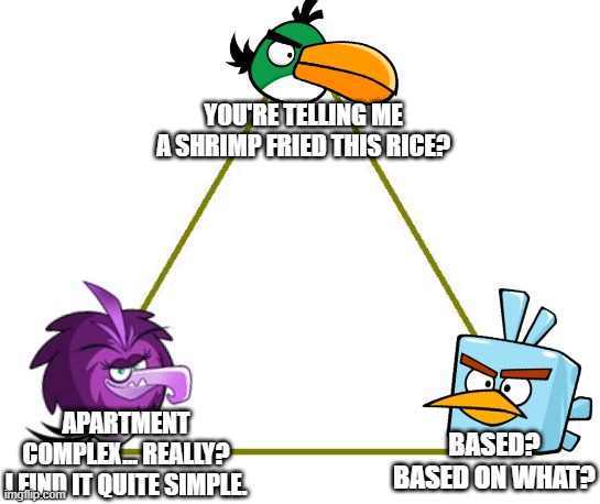 Angry Birds Quote Triangle: | YOU'RE TELLING ME A SHRIMP FRIED THIS RICE? APARTMENT COMPLEX... REALLY?
I FIND IT QUITE SIMPLE. BASED? BASED ON WHAT? | image tagged in triangle,angry birds,funny,games | made w/ Imgflip meme maker