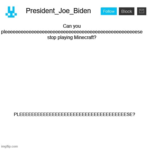 President_Joe_Biden announcement template with blue bunny icon | Can you pleeeeeeeeeeeeeeeeeeeeeeeeeeeeeeeeeeeeeeeeeeeeeeeeeese stop playing Minecraft? PLEEEEEEEEEEEEEEEEEEEEEEEEEEEEEEEEEEEESE? | image tagged in president_joe_biden announcement template with blue bunny icon,memes,president_joe_biden | made w/ Imgflip meme maker
