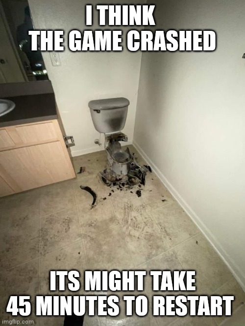 exploded toilet | I THINK  THE GAME CRASHED ITS MIGHT TAKE 45 MINUTES TO RESTART | image tagged in exploded toilet | made w/ Imgflip meme maker