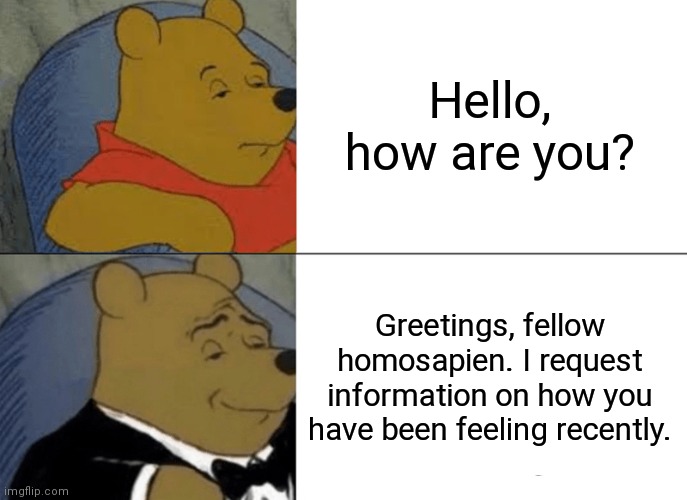 title | Hello, how are you? Greetings, fellow homosapien. I request information on how you have been feeling recently. | image tagged in memes,tuxedo winnie the pooh | made w/ Imgflip meme maker