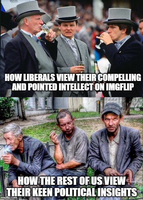 Liberals are all about feelings vs logic. | HOW LIBERALS VIEW THEIR COMPELLING AND POINTED INTELLECT ON IMGFLIP; HOW THE REST OF US VIEW THEIR KEEN POLITICAL INSIGHTS | image tagged in rich men,drunkards,liberals,democrats,leftists,woke | made w/ Imgflip meme maker
