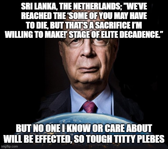 klaus schwab world economic forum world wef own nothing | SRI LANKA, THE NETHERLANDS; "WE’VE REACHED THE ‘SOME OF YOU MAY HAVE TO DIE, BUT THAT’S A SACRIFICE I’M WILLING TO MAKE!’ STAGE OF ELITE DECADENCE.”; BUT NO ONE I KNOW OR CARE ABOUT WILL BE EFFECTED, SO TOUGH TITTY PLEBES | image tagged in klaus schwab world economic forum world wef own nothing | made w/ Imgflip meme maker