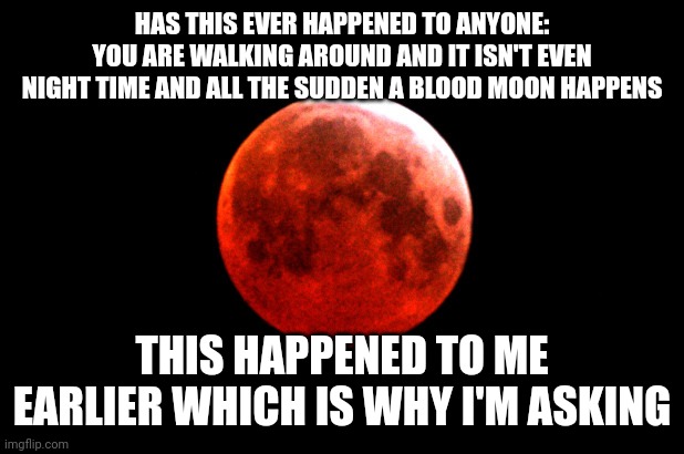 blood moon | HAS THIS EVER HAPPENED TO ANYONE: YOU ARE WALKING AROUND AND IT ISN'T EVEN NIGHT TIME AND ALL THE SUDDEN A BLOOD MOON HAPPENS; THIS HAPPENED TO ME EARLIER WHICH IS WHY I'M ASKING | image tagged in blood moon | made w/ Imgflip meme maker