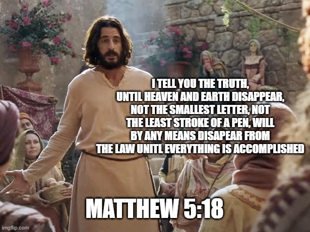 Word of Jesus | I TELL YOU THE TRUTH, UNTIL HEAVEN AND EARTH DISAPPEAR, NOT THE SMALLEST LETTER, NOT THE LEAST STROKE OF A PEN, WILL BY ANY MEANS DISAPEAR FROM THE LAW UNITL EVERYTHING IS ACCOMPLISHED; MATTHEW 5:18 | image tagged in word of jesus | made w/ Imgflip meme maker