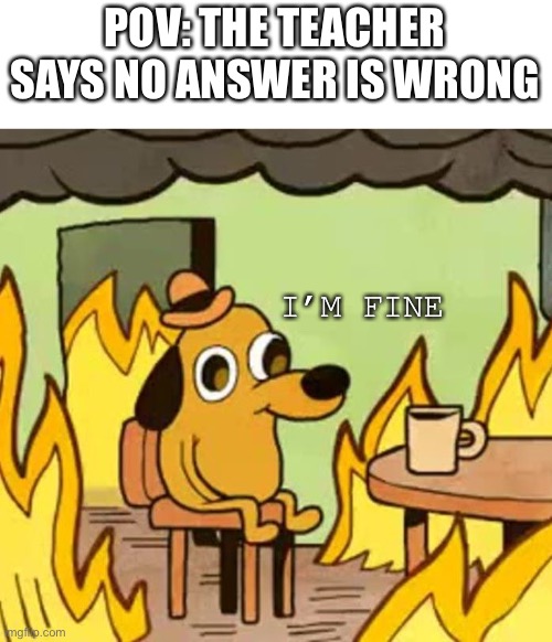 I’m fine | POV: THE TEACHER SAYS NO ANSWER IS WRONG; I’M FINE | image tagged in its fine | made w/ Imgflip meme maker