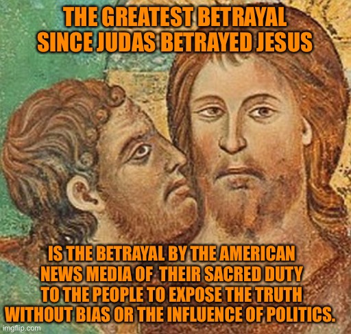 The Legacy Media is the enemies mouthpiece and propagandist | THE GREATEST BETRAYAL SINCE JUDAS BETRAYED JESUS; IS THE BETRAYAL BY THE AMERICAN NEWS MEDIA OF  THEIR SACRED DUTY TO THE PEOPLE TO EXPOSE THE TRUTH WITHOUT BIAS OR THE INFLUENCE OF POLITICS. | image tagged in judas betrays jesus,betrayal of their sacred duty,death of a free press,avoid the leftists on news,traitors have no shame | made w/ Imgflip meme maker