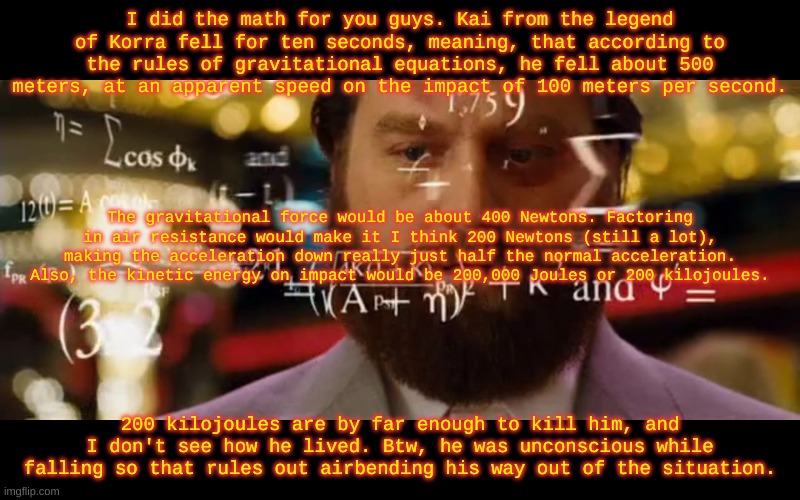 Math can kill people | I did the math for you guys. Kai from the legend of Korra fell for ten seconds, meaning, that according to the rules of gravitational equations, he fell about 500 meters, at an apparent speed on the impact of 100 meters per second. The gravitational force would be about 400 Newtons. Factoring in air resistance would make it I think 200 Newtons (still a lot), making the acceleration down really just half the normal acceleration. Also, the kinetic energy on impact would be 200,000 Joules or 200 kilojoules. 200 kilojoules are by far enough to kill him, and I don't see how he lived. Btw, he was unconscious while falling so that rules out airbending his way out of the situation. | image tagged in hangover math | made w/ Imgflip meme maker