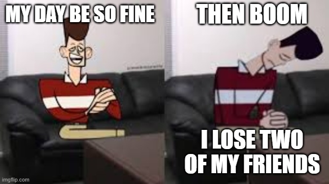 My day be so fine then boom | THEN BOOM; MY DAY BE SO FINE; I LOSE TWO OF MY FRIENDS | image tagged in my day be so fine then boom | made w/ Imgflip meme maker