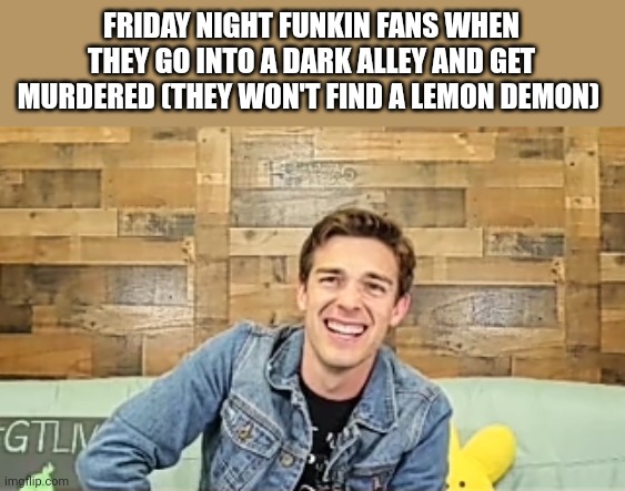 When the | FRIDAY NIGHT FUNKIN FANS WHEN THEY GO INTO A DARK ALLEY AND GET MURDERED (THEY WON'T FIND A LEMON DEMON) | image tagged in when the | made w/ Imgflip meme maker