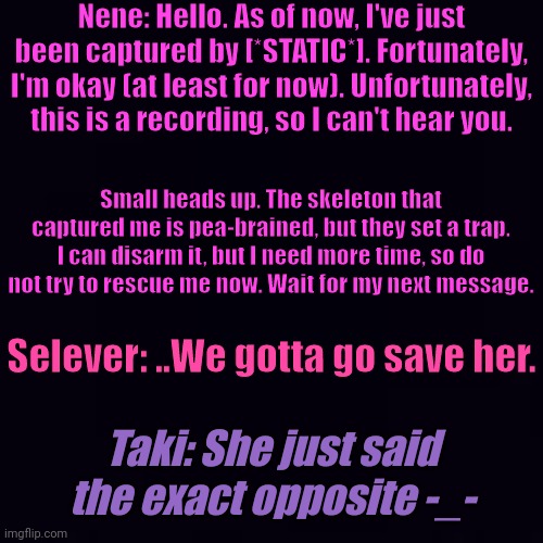 "Captured" (RP) | Nene: Hello. As of now, I've just been captured by [*STATIC*]. Fortunately, I'm okay (at least for now). Unfortunately, this is a recording, so I can't hear you. Small heads up. The skeleton that captured me is pea-brained, but they set a trap. I can disarm it, but I need more time, so do not try to rescue me now. Wait for my next message. Selever: ..We gotta go save her. Taki: She just said the exact opposite -_- | made w/ Imgflip meme maker