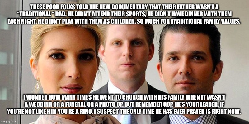 trumps kids |  THESE POOR FOLKS TOLD THE NEW DOCUMENTARY THAT THEIR FATHER WASN’T A “TRADITIONAL “ DAD. HE DIDN’T ATTEND THEIR SPORTS, HE DIDN’T HAVE DINNER WITH THEM EACH NIGHT. HE DIDN’T PLAY WITH THEM AS CHILDREN. SO MUCH FOR TRADITIONAL FAMILY VALUES. I WONDER HOW MANY TIMES HE WENT TO CHURCH WITH HIS FAMILY WHEN IT WASN’T A WEDDING OR A FUNERAL OR A PHOTO OP. BUT REMEMBER GOP, HE’S YOUR LEADER. IF YOU’RE NOT LIKE HIM YOU’RE A RINO. I SUSPECT THE ONLY TIME HE HAS EVER PRAYED IS RIGHT NOW. | image tagged in trumps kids | made w/ Imgflip meme maker