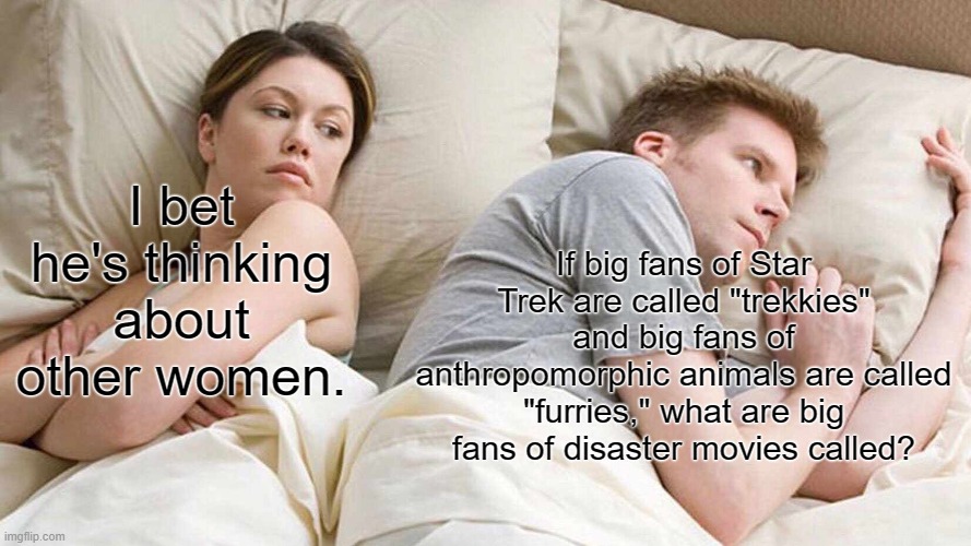 Honestly, is there even a term for it? | I bet he's thinking about other women. If big fans of Star Trek are called "trekkies" and big fans of anthropomorphic animals are called "furries," what are big fans of disaster movies called? | image tagged in memes,i bet he's thinking about other women,movies,confusion | made w/ Imgflip meme maker