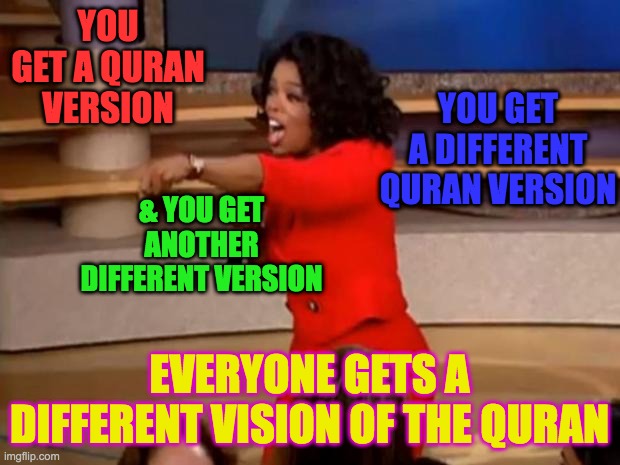 Different Quran Versions | YOU GET A DIFFERENT QURAN VERSION; YOU GET A QURAN VERSION; & YOU GET ANOTHER DIFFERENT VERSION; EVERYONE GETS A DIFFERENT VISION OF THE QURAN | image tagged in oprah - you get a car,quran,islam,muslims,perfect,preservation | made w/ Imgflip meme maker