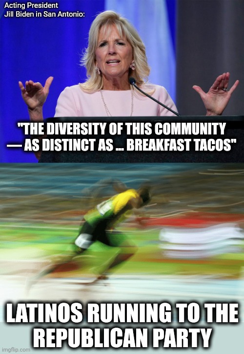 And she mispronounced bodegas too | Acting President
Jill Biden in San Antonio:; "THE DIVERSITY OF THIS COMMUNITY — AS DISTINCT AS ... BREAKFAST TACOS"; LATINOS RUNNING TO THE
REPUBLICAN PARTY | image tagged in memes,jill biden,joe biden,democrats,latinos,breakfast tacos | made w/ Imgflip meme maker
