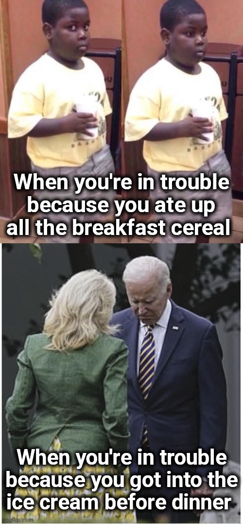 Did she hit him with a rolled-up newspaper too?! | When you're in trouble
because you ate up all the breakfast cereal; When you're in trouble because you got into the
ice cream before dinner | image tagged in awkward black kid,jill scolds joe biden and he pouts,trouble,memes,joe biden,ice cream | made w/ Imgflip meme maker