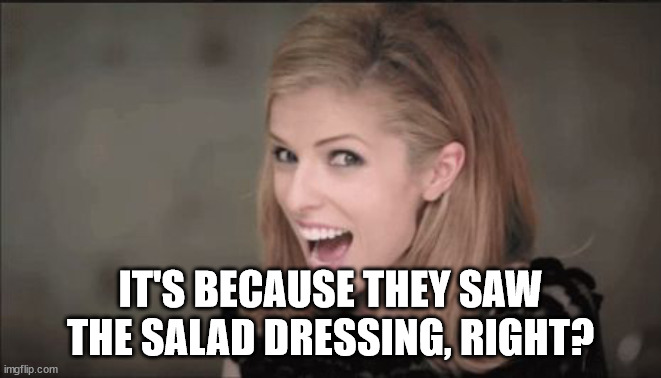 Anna Kendrick Punchline | IT'S BECAUSE THEY SAW THE SALAD DRESSING, RIGHT? | image tagged in anna kendrick punchline | made w/ Imgflip meme maker