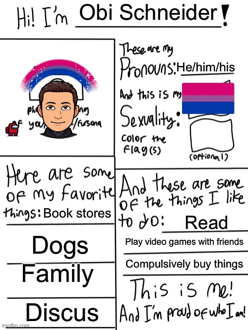 Me | Obi Schneider; He/him/his; Book stores; Read; Dogs; Play video games with friends; Compulsively buy things; Family; Discus | image tagged in lgbtq stream account profile | made w/ Imgflip meme maker