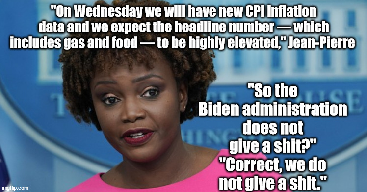 You are being forced into GREEN economic slavery. How does it feel? | "On Wednesday we will have new CPI inflation data and we expect the headline number — which includes gas and food — to be highly elevated," Jean-Pierre; "So the Biden administration does not give a shit?"
"Correct, we do not give a shit." | image tagged in memes,politics | made w/ Imgflip meme maker