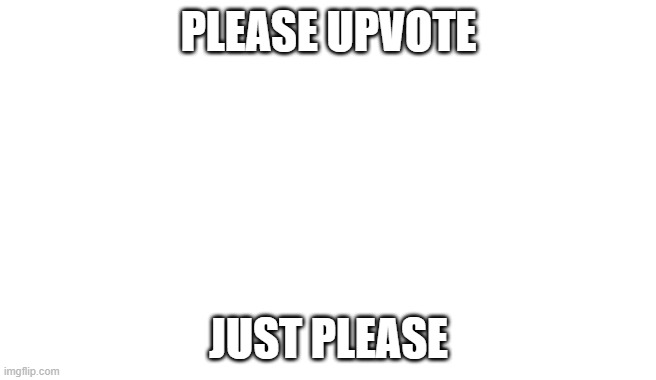 PLEASE UPVOTE; JUST PLEASE | image tagged in upvote begging | made w/ Imgflip meme maker