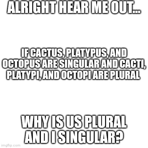 Why... | ALRIGHT HEAR ME OUT... IF CACTUS, PLATYPUS, AND OCTOPUS ARE SINGULAR AND CACTI, PLATYPI, AND OCTOPI ARE PLURAL; WHY IS US PLURAL AND I SINGULAR? | image tagged in why | made w/ Imgflip meme maker