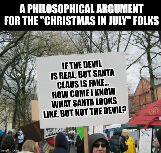 Have you ever stopped to think about this? | A PHILOSOPHICAL ARGUMENT FOR THE "CHRISTMAS IN JULY" FOLKS; IF THE DEVIL IS REAL, BUT SANTA CLAUS IS FAKE... HOW COME I KNOW WHAT SANTA LOOKS LIKE, BUT NOT THE DEVIL? | image tagged in blank protest sign,santa claus,the devil,philosophy,image,what do we want | made w/ Imgflip meme maker