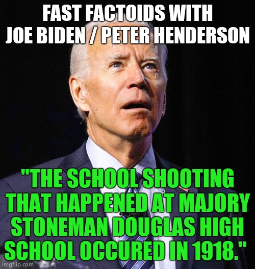 Off by 100 years, not bad for a senile pedophile. | FAST FACTOIDS WITH JOE BIDEN / PETER HENDERSON; "THE SCHOOL SHOOTING THAT HAPPENED AT MAJORY STONEMAN DOUGLAS HIGH SCHOOL OCCURED IN 1918." | image tagged in joe biden,1918 | made w/ Imgflip meme maker