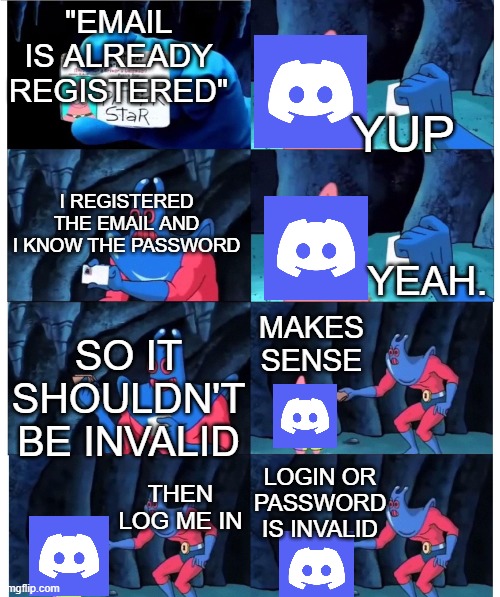 This is why i don't use discord, this angers me. | "EMAIL IS ALREADY REGISTERED"; YUP; I REGISTERED THE EMAIL AND I KNOW THE PASSWORD; YEAH. MAKES SENSE; SO IT SHOULDN'T BE INVALID; LOGIN OR PASSWORD IS INVALID; THEN LOG ME IN | image tagged in memes,discord | made w/ Imgflip meme maker