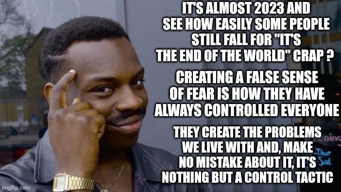 They Can't Control You If You Know Their Tactics | IT'S ALMOST 2023 AND SEE HOW EASILY SOME PEOPLE STILL FALL FOR "IT'S THE END OF THE WORLD" CRAP ? CREATING A FALSE SENSE OF FEAR IS HOW THEY HAVE ALWAYS CONTROLLED EVERYONE; THEY CREATE THE PROBLEMS WE LIVE WITH AND, MAKE NO MISTAKE ABOUT IT, IT'S NOTHING BUT A CONTROL TACTIC | image tagged in memes,roll safe think about it,some shit different day,same ol crap,some things never change,politics | made w/ Imgflip meme maker