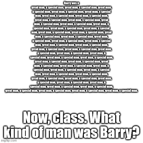 history class.mp3 | Barry was a great man, a special man, great man, a special man, great man, a special man, great man, a special man, great man, a special man, great man, a special man, great man, a special man, great man, a special man, great man, a special man, great man, a special man, great man, a special man, great man, a special man, great man, a special man, great man, a special man, great man, a special man, great man, a special man, great man, a special man, great man, a special man, great man, a special man, great man, a special man, great man, a special man, great man, a special man, great man, a special man, great man, a special man, great man, a special man, great man, a special man, great man, a special man, great man, a special man, great man, a special man, great man, a special man, great man, a special man, great man, a special man, great man, a special man, great man, a special man, great man, a special man, great man, a special man, great man, a special man, great man, a special man, great man, a special man, great man, a special man, great man, a special man, great man, a special man, great man, a special man, great man, a special man, great man, a special man, great man, a special man, great man, a special man, great man, a special man, great man, a special man, great man, a special man. Now, class. What kind of man was Barry? | image tagged in memes,blank transparent square | made w/ Imgflip meme maker