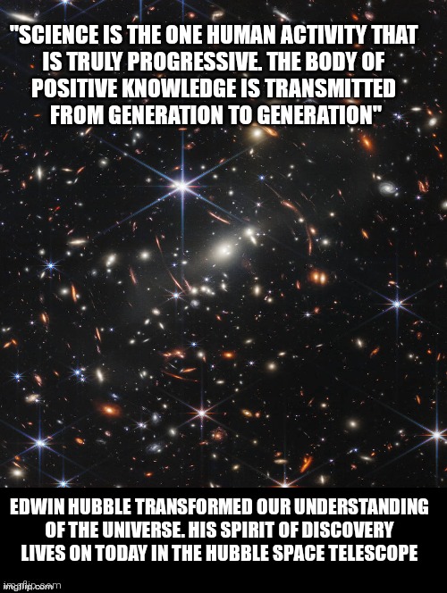 Edwin Hubble Quote | "SCIENCE IS THE ONE HUMAN ACTIVITY THAT 
IS TRULY PROGRESSIVE. THE BODY OF 
POSITIVE KNOWLEDGE IS TRANSMITTED 
FROM GENERATION TO GENERATION"; EDWIN HUBBLE TRANSFORMED OUR UNDERSTANDING OF THE UNIVERSE. HIS SPIRIT OF DISCOVERY LIVES ON TODAY IN THE HUBBLE SPACE TELESCOPE | image tagged in quotes,science rules,space,outer space,telescope,amazing | made w/ Imgflip meme maker